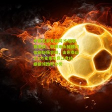 中国足彩竞彩网|中超联赛激战，郭田雨头槌破门徐新斩获首球，山东泰山3-1力克重庆两江竞技继续领跑积分榜