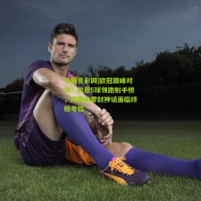 中国竞彩网|欧冠巅峰对决！凯恩5球领跑射手榜，阿森纳零封神话面临终极考验