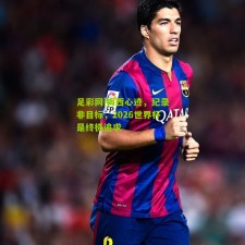 足彩网|梅西心迹，纪录非目标，2026世界杯是终极追求
