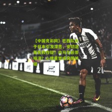 【中国竞彩网】巴西队负于日本引发深思，安切洛蒂执教存疑？内马尔前景暗淡？心理重塑成突围关键