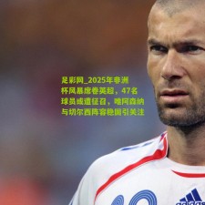 足彩网_2025年非洲杯风暴席卷英超，47名球员或遭征召，唯阿森纳与切尔西阵容稳固引关注